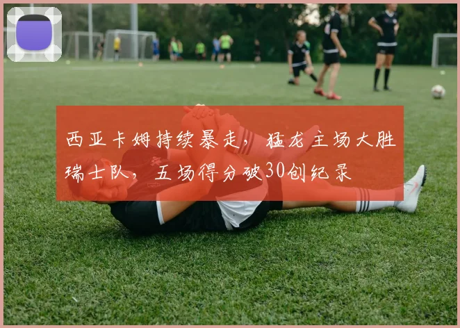 西亚卡姆持续暴走,猛龙主场大胜瑞士队,五场得分破30创纪